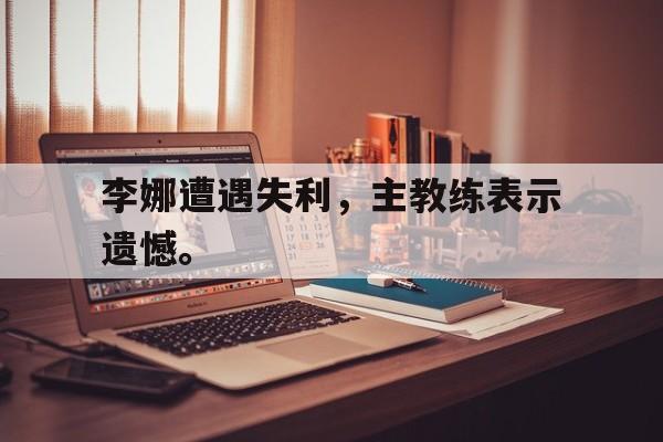 网页版入口-李娜遭遇失利，主教练表示遗憾。