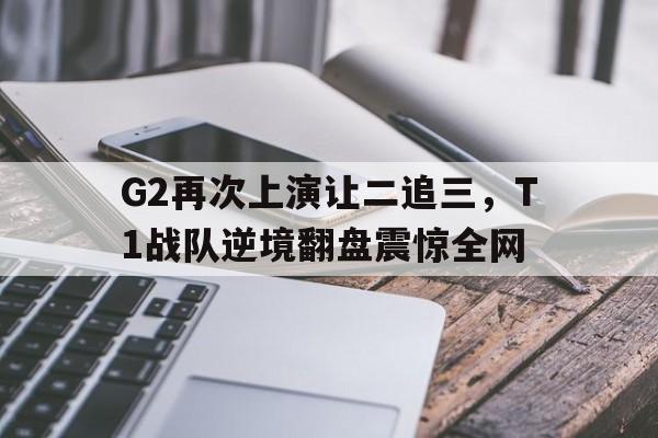 网页版入口-G2再次上演让二追三，T1战队逆境翻盘震惊全网