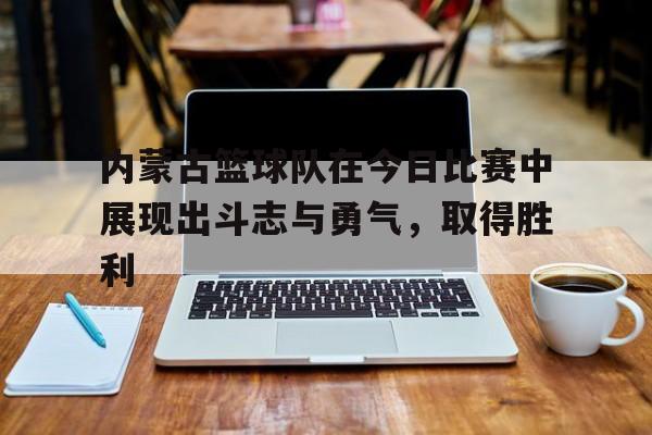 内蒙古篮球队在今日比赛中展现出斗志与勇气，取得胜利