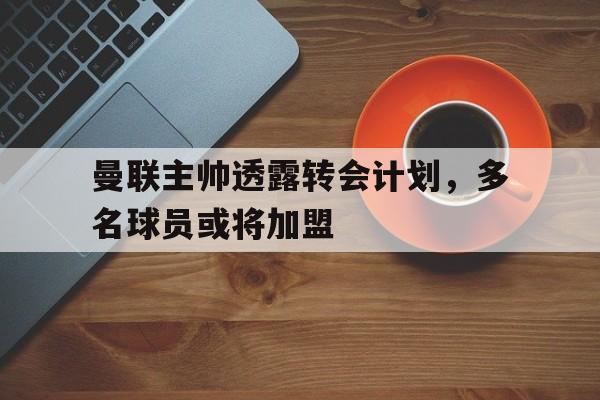 体育赛事-曼联主帅透露转会计划，多名球员或将加盟