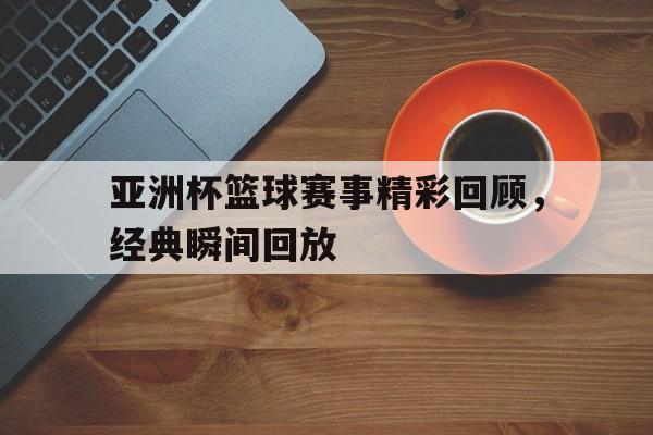 网页版入口-亚洲杯篮球赛事精彩回顾，经典瞬间回放